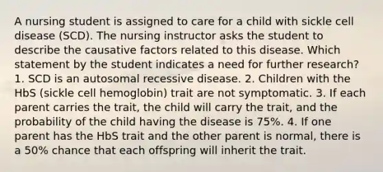 A nursing student is assigned to care for a child with sickle cell disease (SCD). The nursing instructor asks the student to describe the causative factors related to this disease. Which statement by the student indicates a need for further research? 1. SCD is an autosomal recessive disease. 2. Children with the HbS (sickle cell hemoglobin) trait are not symptomatic. 3. If each parent carries the trait, the child will carry the trait, and the probability of the child having the disease is 75%. 4. If one parent has the HbS trait and the other parent is normal, there is a 50% chance that each offspring will inherit the trait.