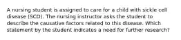 A nursing student is assigned to care for a child with sickle cell disease (SCD). The nursing instructor asks the student to describe the causative factors related to this disease. Which statement by the student indicates a need for further research?