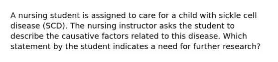 A nursing student is assigned to care for a child with sickle cell disease (SCD). The nursing instructor asks the student to describe the causative factors related to this disease. Which statement by the student indicates a need for further research?