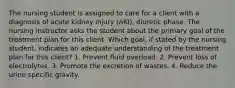 The nursing student is assigned to care for a client with a diagnosis of acute kidney injury (AKI), diuretic phase. The nursing instructor asks the student about the primary goal of the treatment plan for this client. Which goal, if stated by the nursing student, indicates an adequate understanding of the treatment plan for this client? 1. Prevent fluid overload. 2. Prevent loss of electrolytes. 3. Promote the excretion of wastes. 4. Reduce the urine specific gravity.