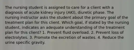 The nursing student is assigned to care for a client with a diagnosis of acute kidney injury (AKI), diuretic phase. The nursing instructor asks the student about the primary goal of the treatment plan for this client. Which goal, if stated by the nursing student, indicates an adequate understanding of the treatment plan for this client? 1. Prevent fluid overload. 2. Prevent loss of electrolytes. 3. Promote the excretion of wastes. 4. Reduce the urine specific gravity.