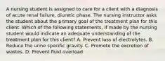 A nursing student is assigned to care for a client with a diagnosis of acute renal failure, diuretic phase. The nursing instructor asks the student about the primary goal of the treatment plan for this client. Which of the following statements, if made by the nursing student would indicate an adequate understanding of the treatment plan for this client? A. Prevent loss of electrolytes. B. Reduce the urine specific gravity. C. Promote the excretion of wastes. D. Prevent fluid overload