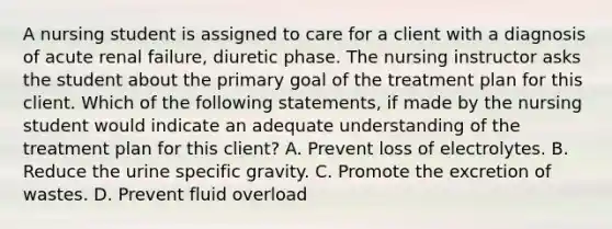 A nursing student is assigned to care for a client with a diagnosis of acute renal failure, diuretic phase. The nursing instructor asks the student about the primary goal of the treatment plan for this client. Which of the following statements, if made by the nursing student would indicate an adequate understanding of the treatment plan for this client? A. Prevent loss of electrolytes. B. Reduce the urine specific gravity. C. Promote the excretion of wastes. D. Prevent fluid overload