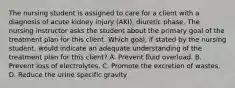 The nursing student is assigned to care for a client with a diagnosis of acute kidney injury (AKI), diuretic phase. The nursing instructor asks the student about the primary goal of the treatment plan for this client. Which goal, if stated by the nursing student, would indicate an adequate understanding of the treatment plan for this client? A. Prevent fluid overload. B. Prevent loss of electrolytes. C. Promote the excretion of wastes. D. Reduce the urine specific gravity