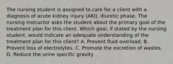 The nursing student is assigned to care for a client with a diagnosis of acute kidney injury (AKI), diuretic phase. The nursing instructor asks the student about the primary goal of the treatment plan for this client. Which goal, if stated by the nursing student, would indicate an adequate understanding of the treatment plan for this client? A. Prevent fluid overload. B. Prevent loss of electrolytes. C. Promote the excretion of wastes. D. Reduce the urine specific gravity