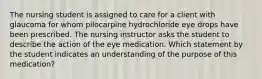 The nursing student is assigned to care for a client with glaucoma for whom pilocarpine hydrochloride eye drops have been prescribed. The nursing instructor asks the student to describe the action of the eye medication. Which statement by the student indicates an understanding of the purpose of this medication?