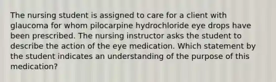 The nursing student is assigned to care for a client with glaucoma for whom pilocarpine hydrochloride eye drops have been prescribed. The nursing instructor asks the student to describe the action of the eye medication. Which statement by the student indicates an understanding of the purpose of this medication?