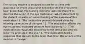 The nursing student is assigned to care for a client with glaucoma for whom pilocarpine hydrochloride eye drops have been prescribed. The nursing instructor asks the student to describe the action of the eye medication. Which statement by the student indicates an understanding of the purpose of this medication? 1. "The medication prevents blurred vision by relaxing the muscles of the eyes." 2. "The medication dilates the eye to prevent increased pressure from occurring." 3. "The medication increases the blood flow to the retina and also will lower the pressure in the eye." 4. "The medication blocks responses that are sent to the brain that direct the actions of the muscles in the eye."