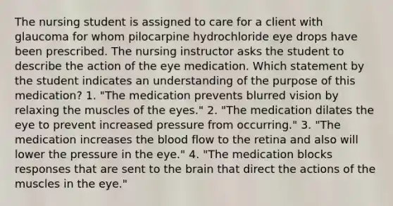 The nursing student is assigned to care for a client with glaucoma for whom pilocarpine hydrochloride eye drops have been prescribed. The nursing instructor asks the student to describe the action of the eye medication. Which statement by the student indicates an understanding of the purpose of this medication? 1. "The medication prevents blurred vision by relaxing the muscles of the eyes." 2. "The medication dilates the eye to prevent increased pressure from occurring." 3. "The medication increases the blood flow to the retina and also will lower the pressure in the eye." 4. "The medication blocks responses that are sent to the brain that direct the actions of the muscles in the eye."