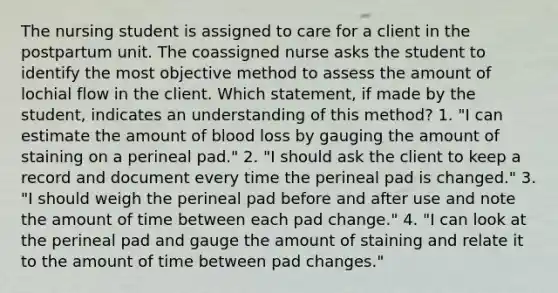 The nursing student is assigned to care for a client in the postpartum unit. The coassigned nurse asks the student to identify the most objective method to assess the amount of lochial flow in the client. Which statement, if made by the student, indicates an understanding of this method? 1. "I can estimate the amount of blood loss by gauging the amount of staining on a perineal pad." 2. "I should ask the client to keep a record and document every time the perineal pad is changed." 3. "I should weigh the perineal pad before and after use and note the amount of time between each pad change." 4. "I can look at the perineal pad and gauge the amount of staining and relate it to the amount of time between pad changes."