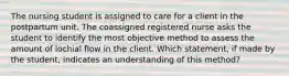 The nursing student is assigned to care for a client in the postpartum unit. The coassigned registered nurse asks the student to identify the most objective method to assess the amount of lochial flow in the client. Which statement, if made by the student, indicates an understanding of this method?