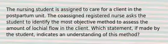 The nursing student is assigned to care for a client in the postpartum unit. The coassigned registered nurse asks the student to identify the most objective method to assess the amount of lochial flow in the client. Which statement, if made by the student, indicates an understanding of this method?