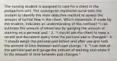 The nursing student is assigned to care for a client in the postpartum unit. The coassigned registered nurse asks the student to identify the most objective method to assess the amount of lochial flow in the client. Which statement, if made by the student, indicates an understanding of this method? "I can estimate the amount of blood loss by gauging the amount of staining on a perineal pad." 2. "I should ask the client to keep a record and document every time the perineal pad is changed." 3. "I should weigh the perineal pad before and after use and note the amount of time between each pad change." 4. "I can look at the perineal pad and gauge the amount of staining and relate it to the amount of time between pad changes."