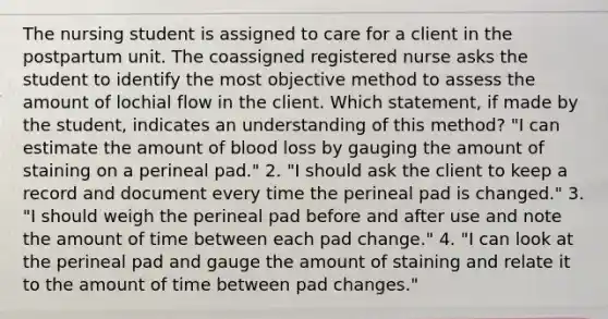 The nursing student is assigned to care for a client in the postpartum unit. The coassigned registered nurse asks the student to identify the most objective method to assess the amount of lochial flow in the client. Which statement, if made by the student, indicates an understanding of this method? "I can estimate the amount of blood loss by gauging the amount of staining on a perineal pad." 2. "I should ask the client to keep a record and document every time the perineal pad is changed." 3. "I should weigh the perineal pad before and after use and note the amount of time between each pad change." 4. "I can look at the perineal pad and gauge the amount of staining and relate it to the amount of time between pad changes."