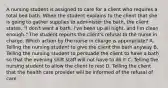 A nursing student is assigned to care for a client who requires a total bed bath. When the student explains to the client that she is going to gather supplies to administer the bath, the client states, "I don't want a bath. I've been up all night, and I'm clean enough." The student reports the client's refusal to the nurse in charge. Which action by the nurse in charge is appropriate? A. Telling the nursing student to give the client the bath anyway B. Telling the nursing student to persuade the client to have a bath so that the evening shift staff will not have to do it C. Telling the nursing student to allow the client to rest D. Telling the client that the health care provider will be informed of the refusal of care