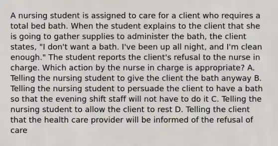 A nursing student is assigned to care for a client who requires a total bed bath. When the student explains to the client that she is going to gather supplies to administer the bath, the client states, "I don't want a bath. I've been up all night, and I'm clean enough." The student reports the client's refusal to the nurse in charge. Which action by the nurse in charge is appropriate? A. Telling the nursing student to give the client the bath anyway B. Telling the nursing student to persuade the client to have a bath so that the evening shift staff will not have to do it C. Telling the nursing student to allow the client to rest D. Telling the client that the health care provider will be informed of the refusal of care