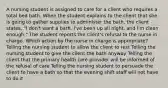 A nursing student is assigned to care for a client who requires a total bed bath. When the student explains to the client that she is going to gather supplies to administer the bath, the client states, "I don't want a bath. I've been up all night, and I'm clean enough." The student reports the client's refusal to the nurse in charge. Which action by the nurse in charge is appropriate? Telling the nursing student to allow the client to rest Telling the nursing student to give the client the bath anyway Telling the client that the primary health care provider will be informed of the refusal of care Telling the nursing student to persuade the client to have a bath so that the evening shift staff will not have to do it