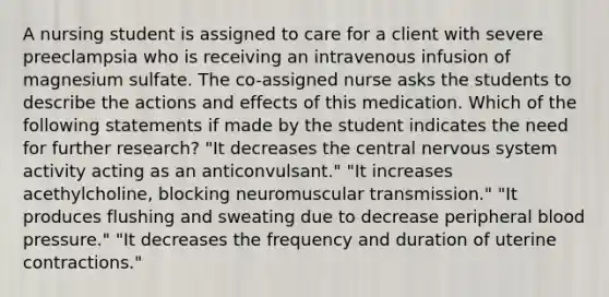 A nursing student is assigned to care for a client with severe preeclampsia who is receiving an intravenous infusion of magnesium sulfate. The co-assigned nurse asks the students to describe the actions and effects of this medication. Which of the following statements if made by the student indicates the need for further research? "It decreases the central nervous system activity acting as an anticonvulsant." "It increases acethylcholine, blocking neuromuscular transmission." "It produces flushing and sweating due to decrease peripheral blood pressure." "It decreases the frequency and duration of uterine contractions."