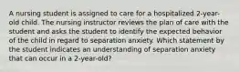 A nursing student is assigned to care for a hospitalized 2-year-old child. The nursing instructor reviews the plan of care with the student and asks the student to identify the expected behavior of the child in regard to separation anxiety. Which statement by the student indicates an understanding of separation anxiety that can occur in a 2-year-old?