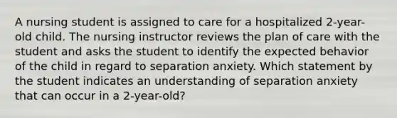 A nursing student is assigned to care for a hospitalized 2-year-old child. The nursing instructor reviews the plan of care with the student and asks the student to identify the expected behavior of the child in regard to separation anxiety. Which statement by the student indicates an understanding of separation anxiety that can occur in a 2-year-old?