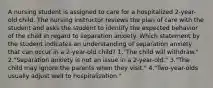 A nursing student is assigned to care for a hospitalized 2-year-old child. The nursing instructor reviews the plan of care with the student and asks the student to identify the expected behavior of the child in regard to separation anxiety. Which statement by the student indicates an understanding of separation anxiety that can occur in a 2-year-old child? 1."The child will withdraw." 2."Separation anxiety is not an issue in a 2-year-old." 3."The child may ignore the parents when they visit." 4."Two-year-olds usually adjust well to hospitalization."