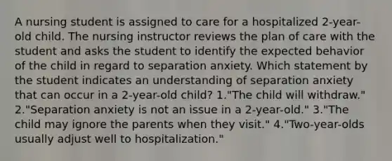 A nursing student is assigned to care for a hospitalized 2-year-old child. The nursing instructor reviews the plan of care with the student and asks the student to identify the expected behavior of the child in regard to separation anxiety. Which statement by the student indicates an understanding of separation anxiety that can occur in a 2-year-old child? 1."The child will withdraw." 2."Separation anxiety is not an issue in a 2-year-old." 3."The child may ignore the parents when they visit." 4."Two-year-olds usually adjust well to hospitalization."