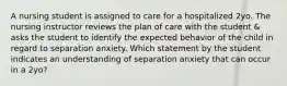 A nursing student is assigned to care for a hospitalized 2yo. The nursing instructor reviews the plan of care with the student & asks the student to identify the expected behavior of the child in regard to separation anxiety. Which statement by the student indicates an understanding of separation anxiety that can occur in a 2yo?