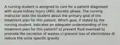 A nursing student is assigned to care for a patient diagnosed with acute kidney injury (AKI), diuretic phase. The nursing instructor asks the student about the primary goal of the treatment plan for this patient. Which goal, if stated by the nursing student, indicates an adequate understanding of the treatment plan for this patient? a) prevent fluid overload b) promote the excretion of wastes c) prevent loss of electrolytes d) reduce the urine specific gravity