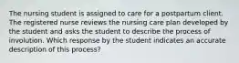 The nursing student is assigned to care for a postpartum client. The registered nurse reviews the nursing care plan developed by the student and asks the student to describe the process of involution. Which response by the student indicates an accurate description of this process?