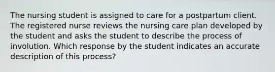 The nursing student is assigned to care for a postpartum client. The registered nurse reviews the nursing care plan developed by the student and asks the student to describe the process of involution. Which response by the student indicates an accurate description of this process?