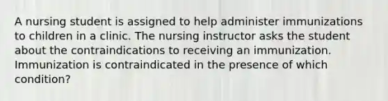 A nursing student is assigned to help administer immunizations to children in a clinic. The nursing instructor asks the student about the contraindications to receiving an immunization. Immunization is contraindicated in the presence of which condition?