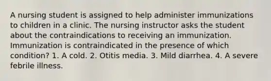 A nursing student is assigned to help administer immunizations to children in a clinic. The nursing instructor asks the student about the contraindications to receiving an immunization. Immunization is contraindicated in the presence of which condition? 1. A cold. 2. Otitis media. 3. Mild diarrhea. 4. A severe febrile illness.