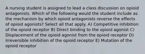 A nursing student is assigned to lead a class discussion on opioid antagonists. Which of the following would the student include as the mechanism by which opioid antagonists reverse the effects of opioid agonists? Select all that apply. A) Competitive inhibition of the opioid receptor B) Direct binding to the opioid agonist C) Displacement of the opioid agonist from the opioid receptor D) Irreversible inhibition of the opioid receptor E) Mutation of the opioid receptor