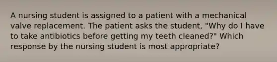 A nursing student is assigned to a patient with a mechanical valve replacement. The patient asks the student, "Why do I have to take antibiotics before getting my teeth cleaned?" Which response by the nursing student is most appropriate?