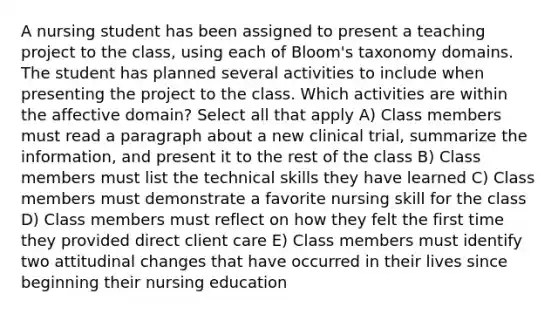 A nursing student has been assigned to present a teaching project to the class, using each of Bloom's taxonomy domains. The student has planned several activities to include when presenting the project to the class. Which activities are within the affective domain? Select all that apply A) Class members must read a paragraph about a new clinical trial, summarize the information, and present it to the rest of the class B) Class members must list the technical skills they have learned C) Class members must demonstrate a favorite nursing skill for the class D) Class members must reflect on how they felt the first time they provided direct client care E) Class members must identify two attitudinal changes that have occurred in their lives since beginning their nursing education