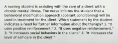 A nursing student is assisting with the care of a client with a chronic mental illness. The nurse informs the student that a behavioral modification approach (operant conditioning) will be used in treatment for the client. Which statement by the student indicates a need for further information about the therapy? 1. "It uses positive reinforcement." 2. "It uses negative reinforcement." 3. "It increases social behaviors in the client." 4. "It increases the level of self-care in the client."