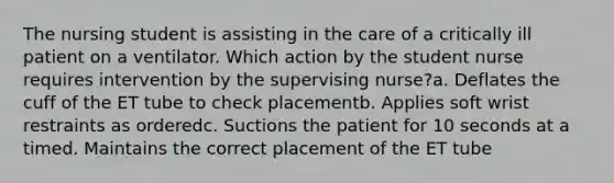 The nursing student is assisting in the care of a critically ill patient on a ventilator. Which action by the student nurse requires intervention by the supervising nurse?a. Deflates the cuff of the ET tube to check placementb. Applies soft wrist restraints as orderedc. Suctions the patient for 10 seconds at a timed. Maintains the correct placement of the ET tube