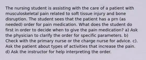 The nursing student is assisting with the care of a patient with musculoskeletal pain related to soft tissue injury and bone disruption. The student sees that the patient has a prn (as needed) order for pain medication. What does the student do first in order to decide when to give the pain medication? a) Ask the physician to clarify the order for specific parameters. b) Check with the primary nurse or the charge nurse for advice. c). Ask the patient about types of activities that increase the pain. d) Ask the instructor for help interpreting the order.