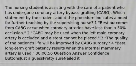 The nursing student is assisting with the care of a patient who has undergone coronary artery bypass grafting (CABG). Which statement by the student about the procedure indicates a need for further teaching by the supervising nurse? 1 "Best outcomes from CABG occur when coronary arteries have less than a 50% occlusion." 2 "CABG may be used when the left main coronary artery is occluded and a stent cannot be placed." 3 "The quality of the patient's life will be improved by CABG surgery." 4 "Best long-term graft patency results when the internal mammary artery is used." 00:00:56 Question Answer Confidence ButtonsJust a guessPretty sureNailed it