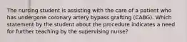 The nursing student is assisting with the care of a patient who has undergone coronary artery bypass grafting (CABG). Which statement by the student about the procedure indicates a need for further teaching by the supervising nurse?