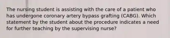 The nursing student is assisting with the care of a patient who has undergone coronary artery bypass grafting (CABG). Which statement by the student about the procedure indicates a need for further teaching by the supervising nurse?