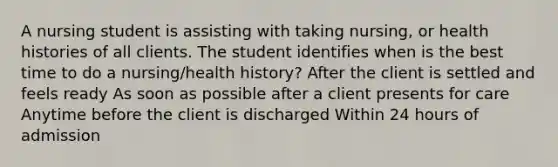 A nursing student is assisting with taking nursing, or health histories of all clients. The student identifies when is the best time to do a nursing/health history? After the client is settled and feels ready As soon as possible after a client presents for care Anytime before the client is discharged Within 24 hours of admission