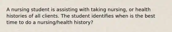 A nursing student is assisting with taking nursing, or health histories of all clients. The student identifies when is the best time to do a nursing/health history?