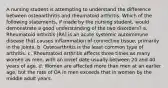 A nursing student is attempting to understand the difference between osteoarthritis and rheumatoid arthritis. Which of the following statements, if made by the nursing student, would demonstrate a good understanding of the two disorders? a. Rheumatoid arthritis (RA) is an acute systemic autoimmune disease that causes inflammation of connective tissue, primarily in the joints. b. Osteoarthritis is the least common type of arthritis. c. Rheumatoid arthritis affects three times as many women as men, with an onset date usually between 20 and 40 years of age. d. Women are affected more than men at an earlier age, but the rate of OA in men exceeds that in women by the middle adult years.