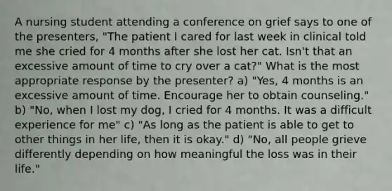 A nursing student attending a conference on grief says to one of the presenters, "The patient I cared for last week in clinical told me she cried for 4 months after she lost her cat. Isn't that an excessive amount of time to cry over a cat?" What is the most appropriate response by the presenter? a) "Yes, 4 months is an excessive amount of time. Encourage her to obtain counseling." b) "No, when I lost my dog, I cried for 4 months. It was a difficult experience for me" c) "As long as the patient is able to get to other things in her life, then it is okay." d) "No, all people grieve differently depending on how meaningful the loss was in their life."