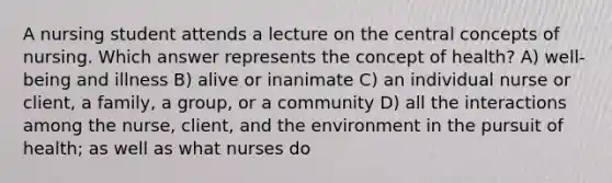 A nursing student attends a lecture on the central concepts of nursing. Which answer represents the concept of health? A) well-being and illness B) alive or inanimate C) an individual nurse or client, a family, a group, or a community D) all the interactions among the nurse, client, and the environment in the pursuit of health; as well as what nurses do