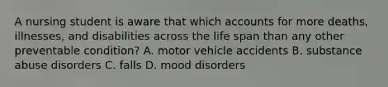 A nursing student is aware that which accounts for more deaths, illnesses, and disabilities across the life span than any other preventable condition? A. motor vehicle accidents B. substance abuse disorders C. falls D. mood disorders