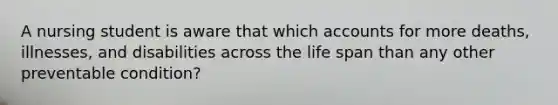 A nursing student is aware that which accounts for more deaths, illnesses, and disabilities across the life span than any other preventable condition?