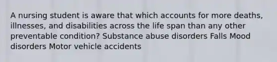 A nursing student is aware that which accounts for more deaths, illnesses, and disabilities across the life span than any other preventable condition? Substance abuse disorders Falls Mood disorders Motor vehicle accidents