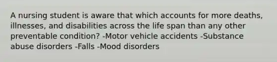 A nursing student is aware that which accounts for more deaths, illnesses, and disabilities across the life span than any other preventable condition? -Motor vehicle accidents -Substance abuse disorders -Falls -Mood disorders